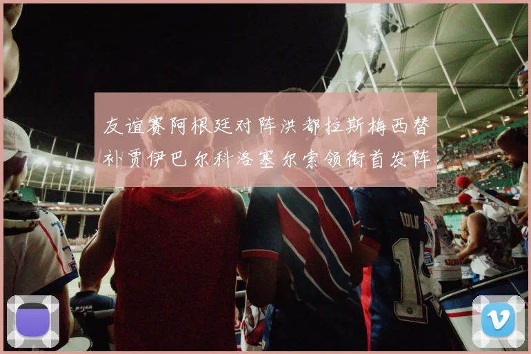 友谊赛阿根廷对阵洪都拉斯梅西替补贾伊巴尔科洛塞尔索领衔首发阵容