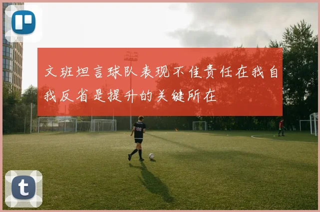 文班坦言球队表现不佳责任在我自我反省是提升的关键所在