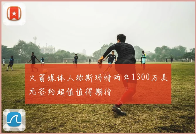 火箭媒体人称斯玛特两年1300万美元签约超值值得期待