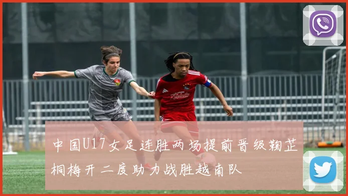 中国U17女足连胜两场提前晋级鞠芷桐梅开二度助力战胜越南队