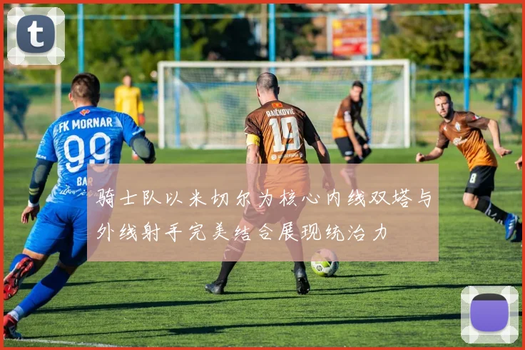 骑士队以米切尔为核心内线双塔与外线射手完美结合展现统治力