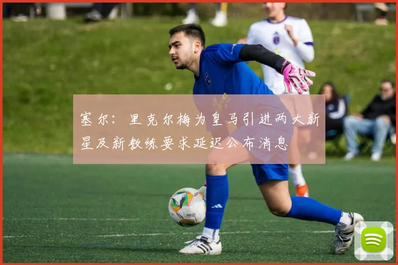 塞尔：里克尔梅为皇马引进两大新星及新教练要求延迟公布消息