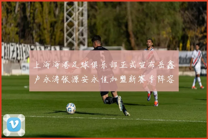 上海海港足球俱乐部正式宣布岳鑫卢永涛张源安永佳加盟新赛季阵容更新