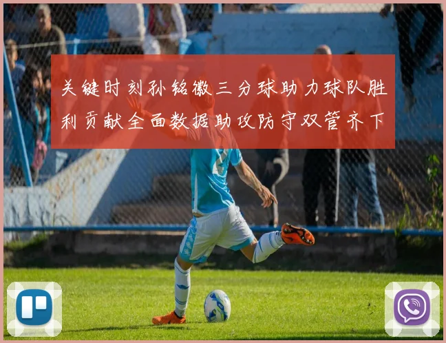 关键时刻孙铭徽三分球助力球队胜利贡献全面数据助攻防守双管齐下