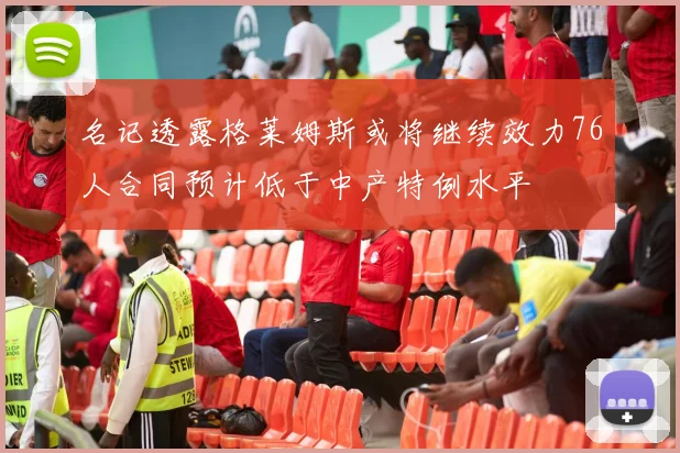 名记透露格莱姆斯或将继续效力76人合同预计低于中产特例水平