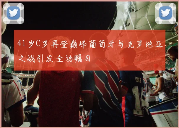 41岁C罗再登巅峰葡萄牙与克罗地亚之战引发全场瞩目