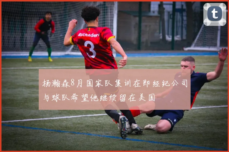 杨瀚森8月国家队集训在即经纪公司与球队希望他继续留在美国