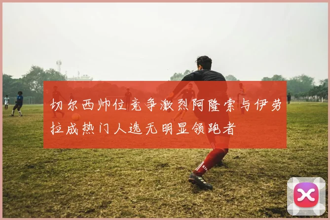 切尔西帅位竞争激烈阿隆索与伊劳拉成热门人选无明显领跑者
