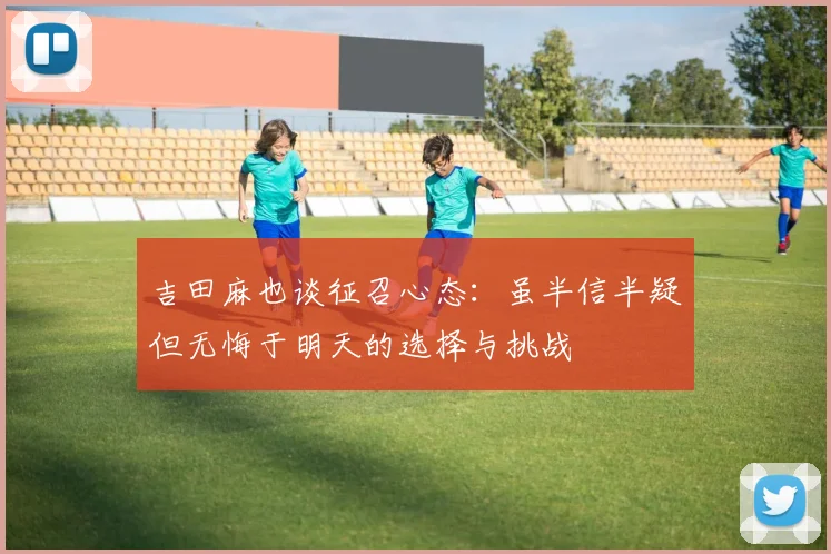 吉田麻也谈征召心态：虽半信半疑但无悔于明天的选择与挑战