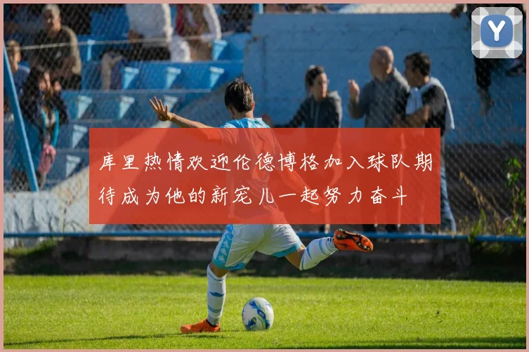 库里热情欢迎伦德博格加入球队期待成为他的新宠儿一起努力奋斗