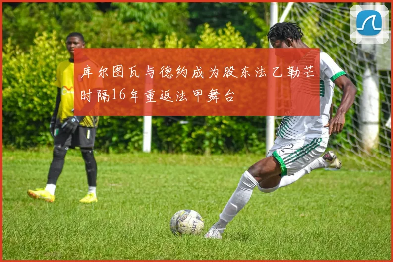 库尔图瓦与德约成为股东法乙勒芒时隔16年重返法甲舞台