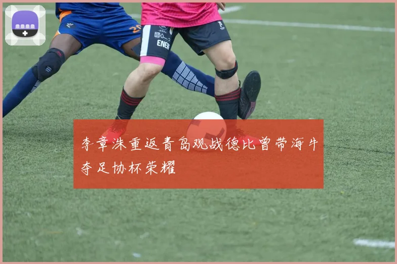 李章洙重返青岛观战德比曾带海牛夺足协杯荣耀