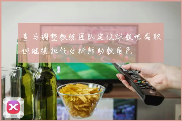 皇马调整教练团队定位球教练离职但继续担任分析师助教角色
