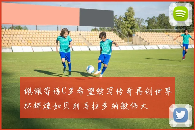 佩佩寄语C罗希望续写传奇再创世界杯辉煌如贝利马拉多纳般伟大