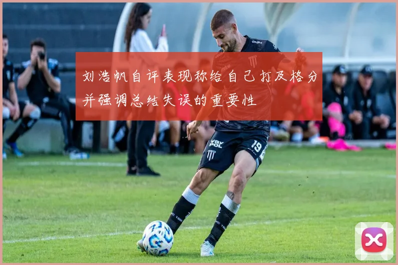 刘浩帆自评表现称给自己打及格分并强调总结失误的重要性