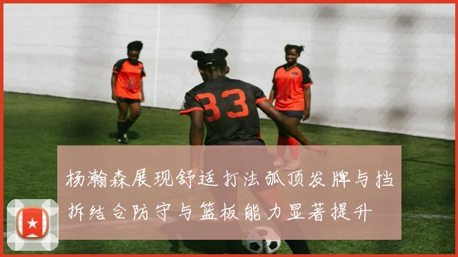 杨瀚森展现舒适打法弧顶发牌与挡拆结合防守与篮板能力显著提升