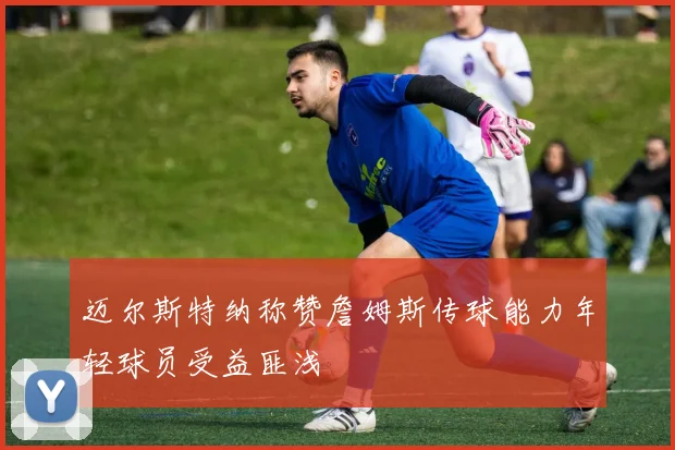 迈尔斯特纳称赞詹姆斯传球能力年轻球员受益匪浅