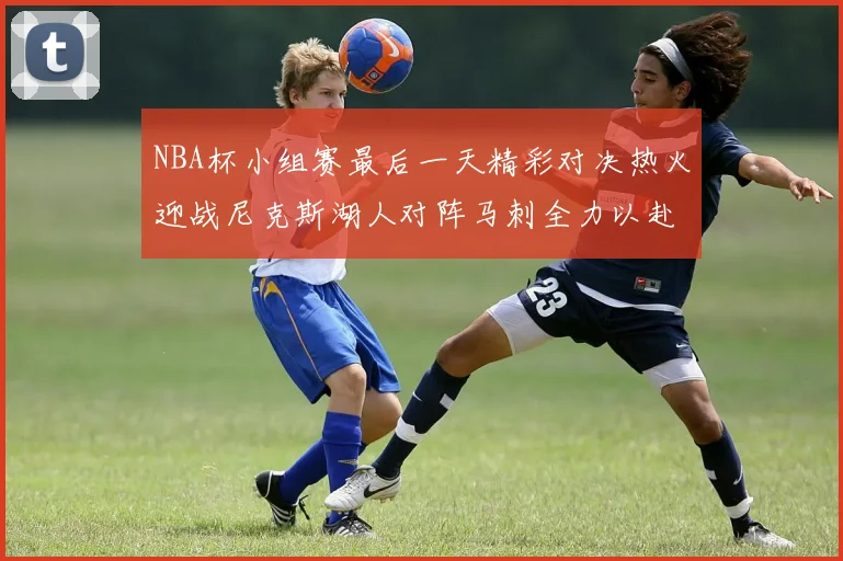 NBA杯小组赛最后一天精彩对决热火迎战尼克斯湖人对阵马刺全力以赴