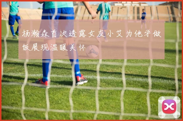 杨瀚森首次透露女友小艾为他学做饭展现温暖关怀